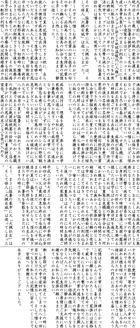 九月の声を聞く前に、平成二十年の夏は、朝晩の涼しさと幾つかの地域の豪雨を運んできた。七月からの猛暑は挨拶として交わす「暑いですねぇ」を凌駕するほどに、ニュース報道の異常気象がいつのまにか例年のことになり、アル･ゴアが訴える地球温暖化に人類が真剣に取り組まなければならないことを如実に物語ってはいるが、日々の一人ひとりの生活の中で、プラスチックの消費を減らしても、電気を小まめに消していても、その猛暑の訪れには嘆くしかない現実である。

その夏、猛暑の最中に父「大槻弘右」は、そして俳人「大槻右城」は逝ってしまった。

多くの方々の惜しむ声が届いているのかどうか、そして残してきた医業の証と数多くの句の中から、品格高くそれでいて気持ちの襞をそっと撫ぜるような優美の似合う生業の記憶を多くの人に残したことも知らぬままに、静かに逝ってしまった。

八十回目の夏の記憶も薄れてきた秋に、自ら施した検査で疾患を見出してしまった時、それでも手術をすることで生命予後は悲惨ではないだろうと、本人も、そして家族もまた思っていた。思いたいと願っていた。診断後十日も待たずに手術を実施された際にも、術前には明らかな転移巣もなく、初診時の腫瘍の大きさに比べれば期待できる予後を、医療チームもまた感じていた。しかし、その後の再発予防のつもりの化学療法を開始する前に脳への転移が判明し、その後は放射線療法や点滴治療と転移との勝ち目の無い勝負に終始せざるを得なかったこと、そこには悔やみきれない、しかし、病魔の力を口惜しいほどに恨むしかない現実が残されていった。
それでも冬から春に掛けて、八十歳を機に医業に終止符を打った後には、病態が落ち着いた時期を過ごすことも出来、生涯の伴侶であり、また俳句の仲間でもある妻を供に、丹波や丹後の名称や名刹を訪れては、花を愛で、季節のうつろいに心を預け、俳句修行と生業としてきた医療で培ってきた愛情に溢れつつも冷静で静謐な視線に貫かれた句の想起に気持ちを浸すことが出来たこと、その僅かに短い時期ではあっても、その一瞬一瞬を掛替えのない時間と成せたことには、父を育んできた総ての人のつながりに心から感謝を捧げたいと感じている。

病気の進行は、想像を絶する。弟も共に医学医療の道に進んでいる私にも想定できなかった事態が次々と起き、やがて病室では、進まない食事や思うようにならない日常への不満と、おそらくは少しずつ姿を明らかにしてきた諦念を感じながら、時にはテレビの野球観戦や、あるいは第二句集のための選句にと、急ぎすぎているような、そのくせ緩やかに流れているような時間に、身体も心も預けていた父であった。
八十一回目の夏が猛暑と共に訪れてきた七月、担癌であることが惹起となったのか、意識の低下と共に広範囲脳梗塞の診断。少し落ち着きかけたかと思えば高熱と共に重症肺炎の宣告。家族はその終末(とき)を受け入れることを拒むように、それでも病床の周りに集まったままで、おそらくは痛みも息苦しさも感じなくなってしまった父の呼吸の音だけが規則的に響く病室で、簡易なベッドや長椅子に身を預けて、その時間が希薄に周囲へ霧消しないようにとの祈りのままに、息を潜める様にただ見守るばかりの数日間を過ごしていった。それは、既に意識の中には具現化されているような重篤な危機と背中合わせの、何故か穏やかな、和むような静かな時間であり、これまでには無かった家族四人の絆として凝縮されたものであった。祈りと願いと受容の中に、それでもいくつもの場面が想起されては消えて行き、それぞれの想いに刻み込まれていくことは、家族としての人生の証なりに、喩えようもないくらいにかけがえのない一つひとつであった。そして、その時が過ぎた後、危機の重篤さはそのままになお数日間、それぞれの家族は、それぞれの時間を過ごしていった。

平成二十年七月二十七日、日曜日の早朝の四時四十九分。母に看取られながら穏やかに安らかに、父は最期の息を終えて永遠に包み込まれていった。まだ、父にとっての八十一回目の夏は、盛りを迎えながらも、頂点を過ぎ穏やかな季節の移ろいを見せるにも至らず、ひたすらに、暑気を発散させるだけの一日の始まりの時であった。

そう、まさに猛暑の最中に父「大槻弘右」は、そして俳人「大槻右城」は逝ってしまった。

十七文字に愛惜のすべてを注ぎ込んでいただいた弔句の数々。寄せられたことの幸せと、それでもまだまだ、共に自然を愛し人の心の揺れる様を短い語句の中に留める愉しみを一緒に続けたかったであろう口惜しさは、永久への旅立ちの門出に立つ父にも届いただろう。

記憶はそれでも日常に薄まり、輝かしかったことも苦しんだことも、喜びに弾けたことも、辛さに顔をしかめたことも、家族には厳格で厳しい一面をしっかりと見せていたことも、それにもまして繋がりを持てた総ての人から寄せて頂いた言の葉の通り、柔和な笑顔と穏やかな口調もまた、次第にその瑞々しさを失いながら、いつしか結晶の様に、叶うなら多くの人々の心の片隅に静かに置かれていくのならば、ここに生前のご厚情とご支援に感謝を極める私たち家族の願いもまた、果たされていくのかも知れない。

漸く季節が次の場面を迎えつつあるこの時に、しかし父の中で途切れてしまった八十一回目の夏をひたすらに愛おしく、そして惜しむすべもなく私たちは記憶に留めていくことで、皆様への感謝としたい。

本当にありがとうございました。
